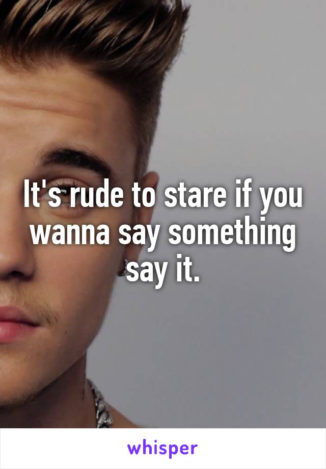It's rude to stare if you wanna say something say it.