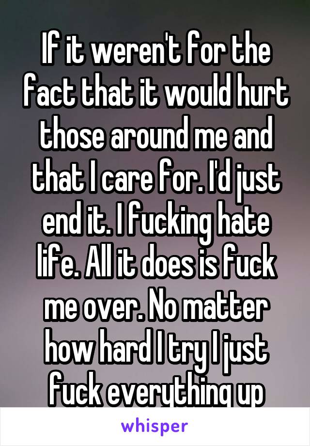 If it weren't for the fact that it would hurt those around me and that I care for. I'd just end it. I fucking hate life. All it does is fuck me over. No matter how hard I try I just fuck everything up