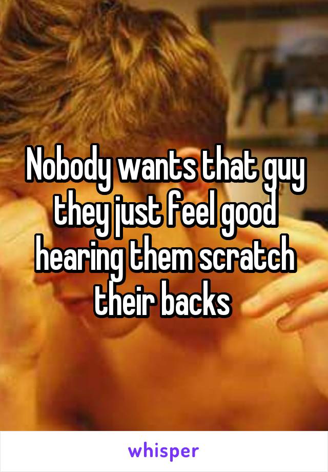 Nobody wants that guy they just feel good hearing them scratch their backs 