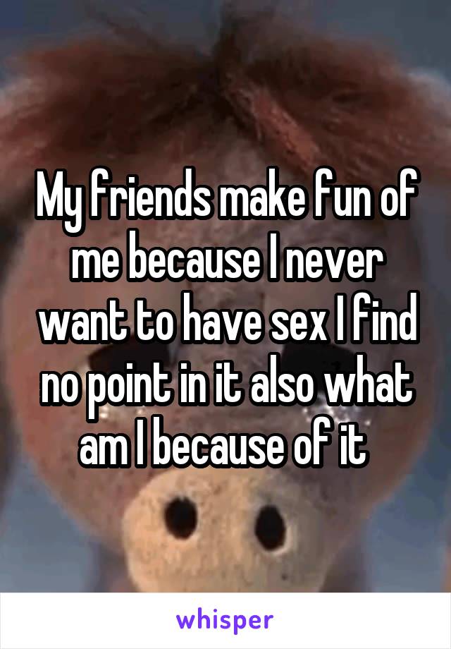 My friends make fun of me because I never want to have sex I find no point in it also what am I because of it 