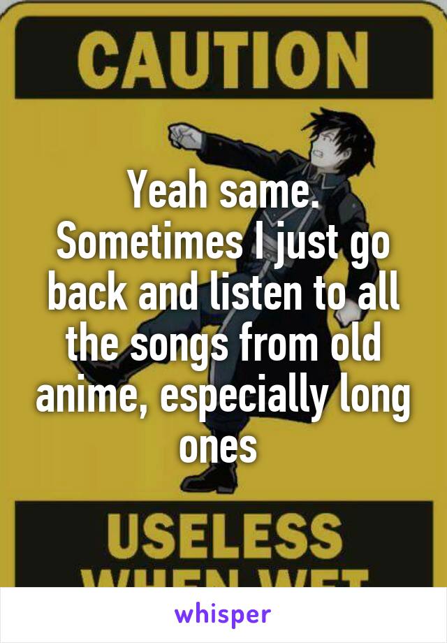 Yeah same. Sometimes I just go back and listen to all the songs from old anime, especially long ones 