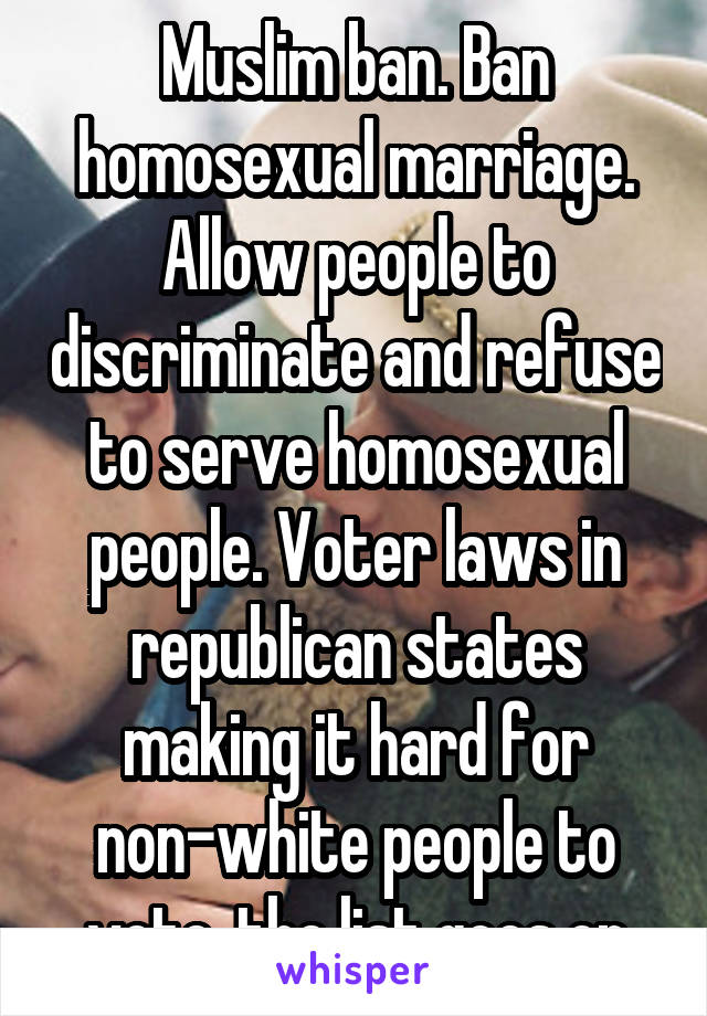 Muslim ban. Ban homosexual marriage. Allow people to discriminate and refuse to serve homosexual people. Voter laws in republican states making it hard for non-white people to vote. the list goes on