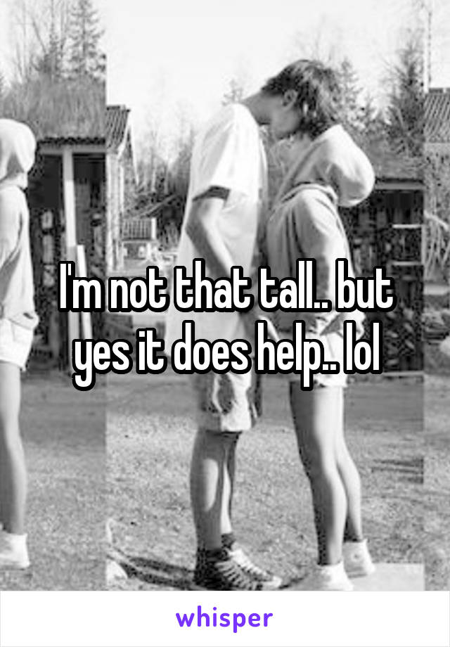 I'm not that tall.. but yes it does help.. lol