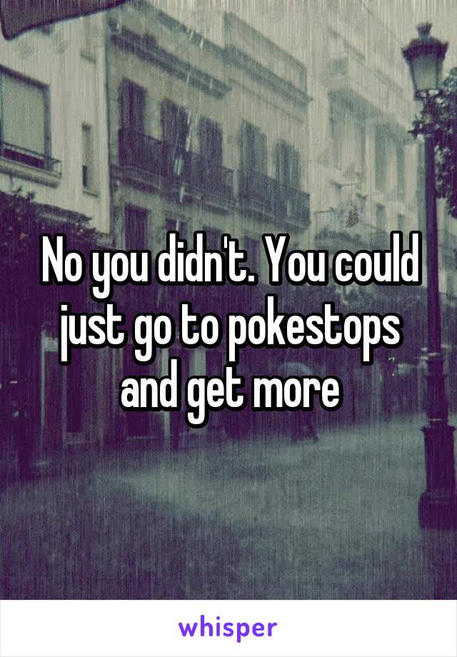 No you didn't. You could just go to pokestops and get more