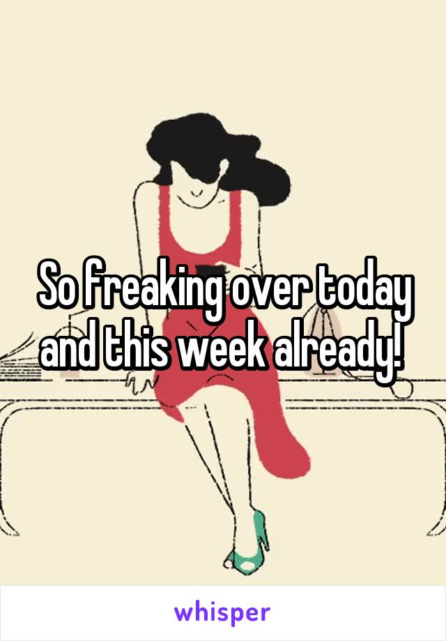 So freaking over today and this week already! 