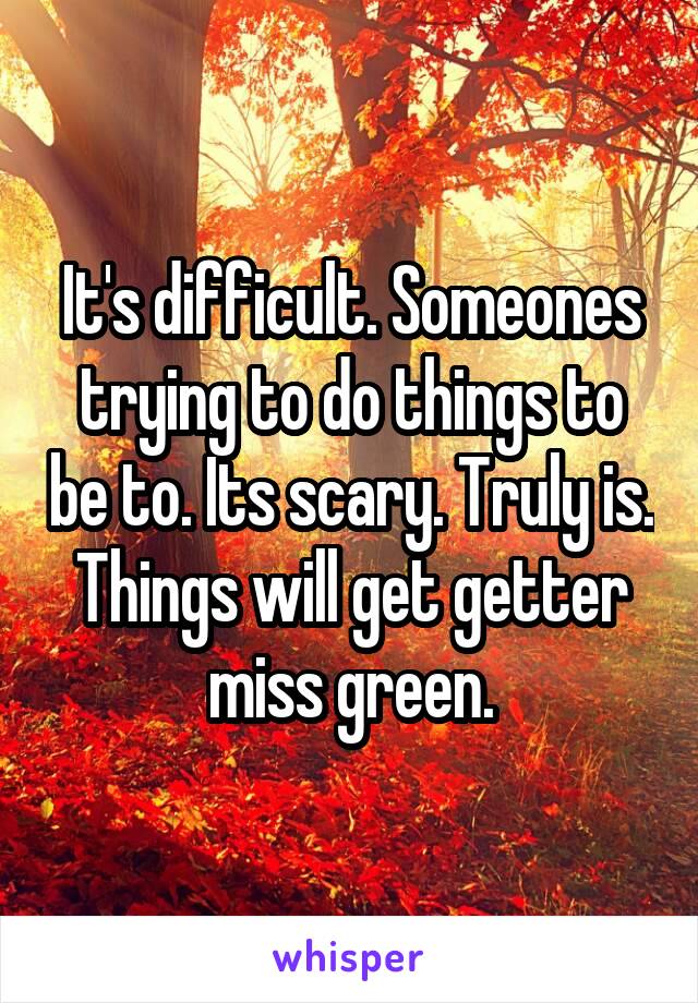 It's difficult. Someones trying to do things to be to. Its scary. Truly is. Things will get getter miss green.