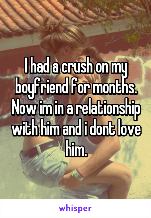 I had a crush on my boyfriend for months. Now im in a relationship with him and i dont love him.