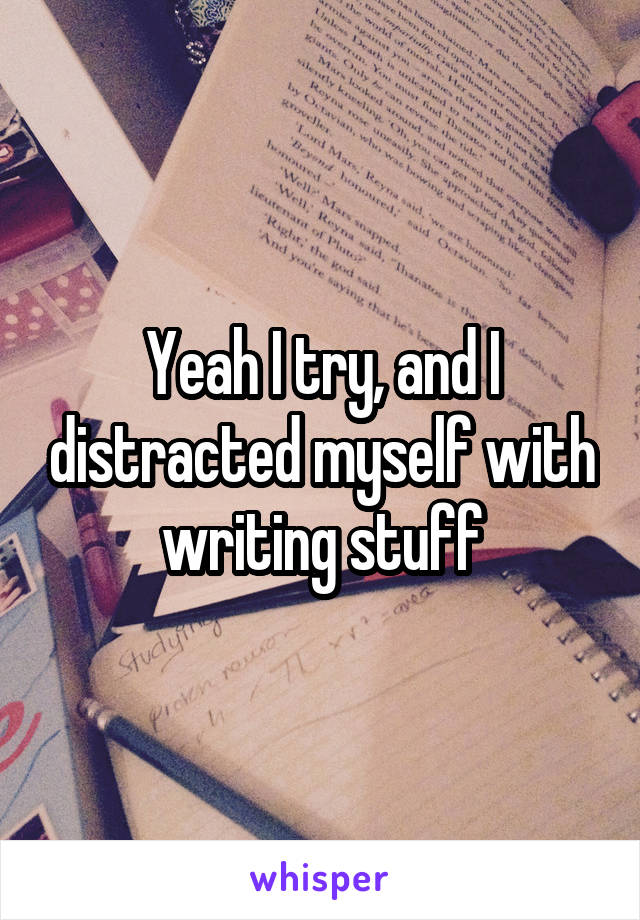 Yeah I try, and I distracted myself with writing stuff