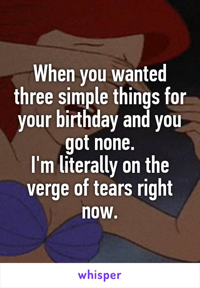 When you wanted three simple things for your birthday and you got none.
I'm literally on the verge of tears right now.