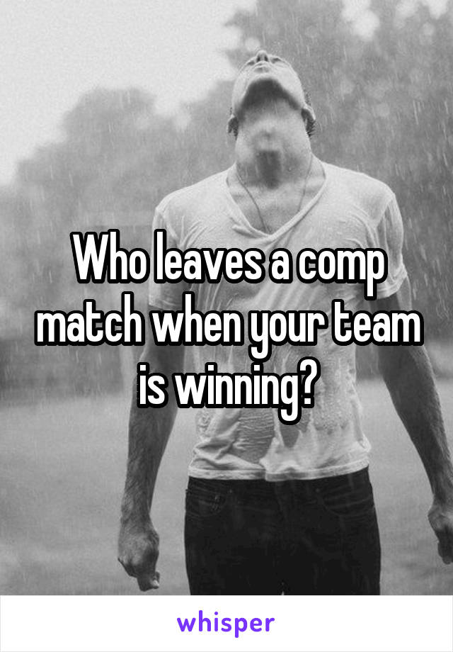 Who leaves a comp match when your team is winning?