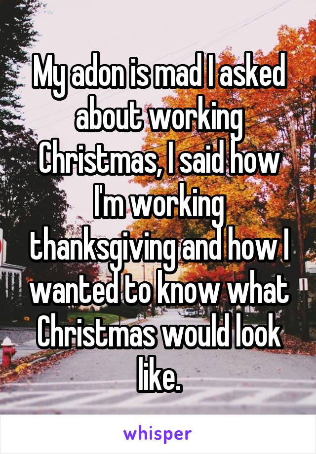 My adon is mad I asked about working Christmas, I said how I'm working thanksgiving and how I wanted to know what Christmas would look like.