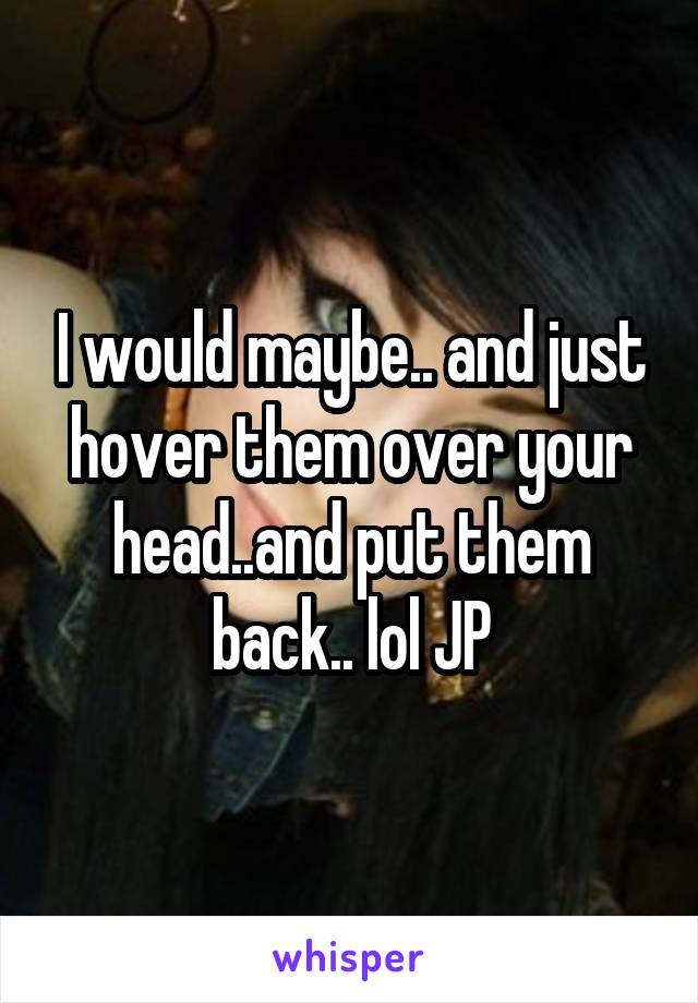 I would maybe.. and just hover them over your head..and put them back.. lol JP