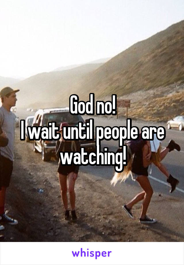 God no!
I wait until people are watching!