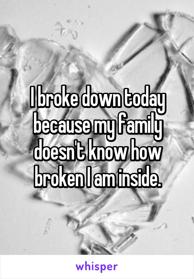 I broke down today because my family doesn't know how broken I am inside.