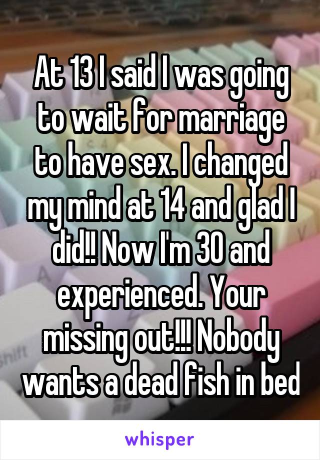 At 13 I said I was going to wait for marriage to have sex. I changed my mind at 14 and glad I did!! Now I'm 30 and experienced. Your missing out!!! Nobody wants a dead fish in bed