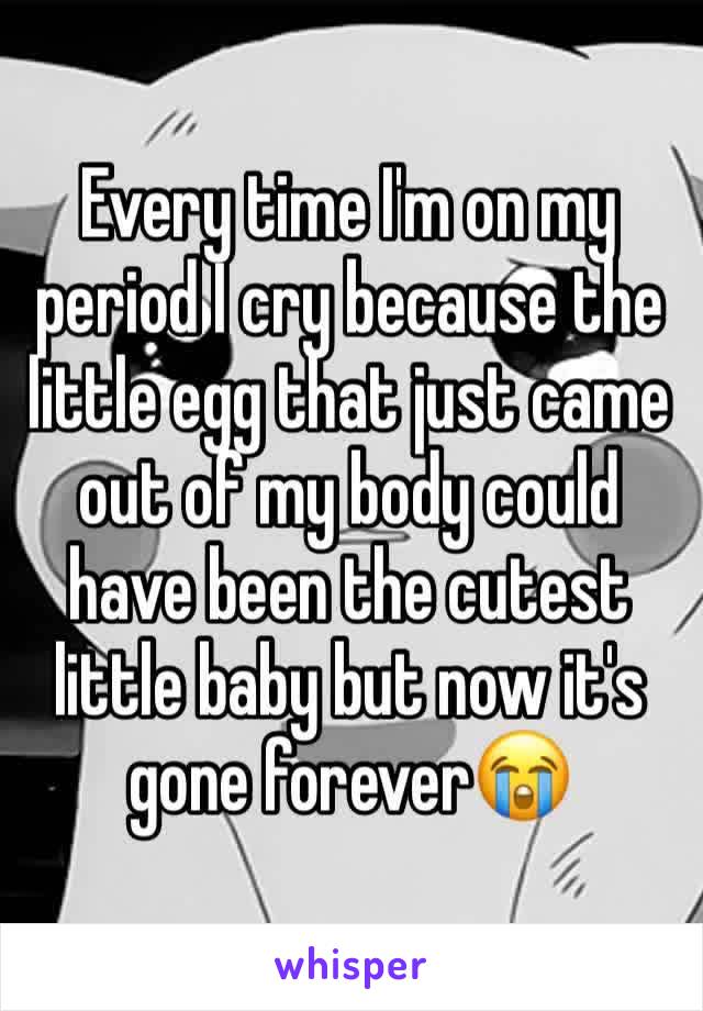 Every time I'm on my period I cry because the little egg that just came out of my body could have been the cutest little baby but now it's gone forever😭