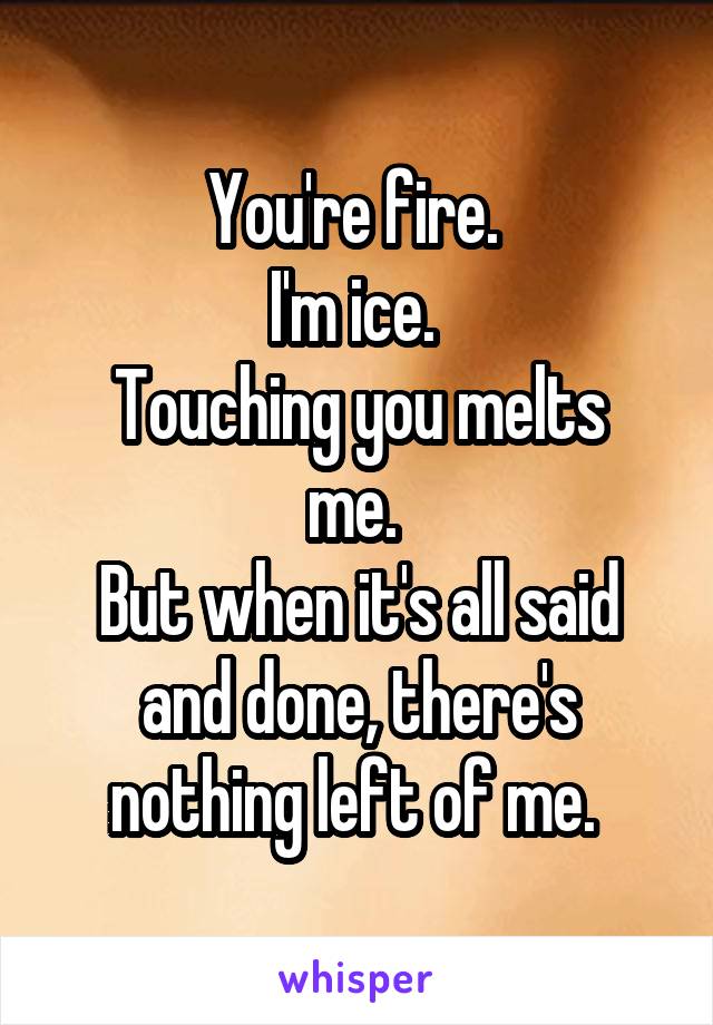 You're fire. 
I'm ice. 
Touching you melts me. 
But when it's all said and done, there's nothing left of me. 