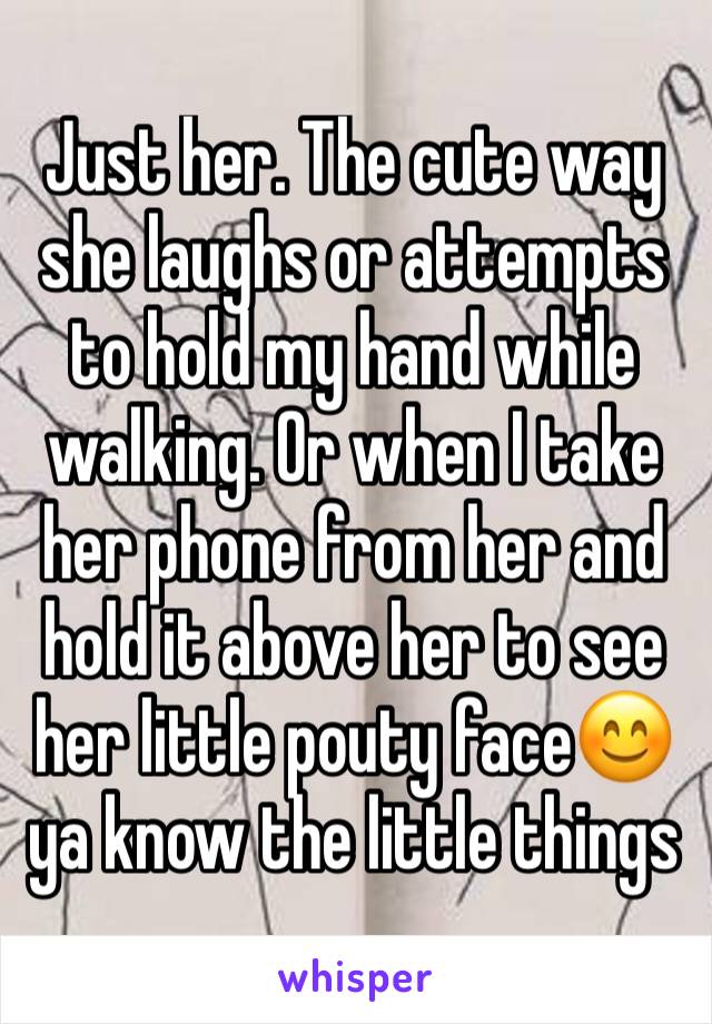 Just her. The cute way she laughs or attempts to hold my hand while walking. Or when I take her phone from her and hold it above her to see her little pouty face😊 ya know the little things