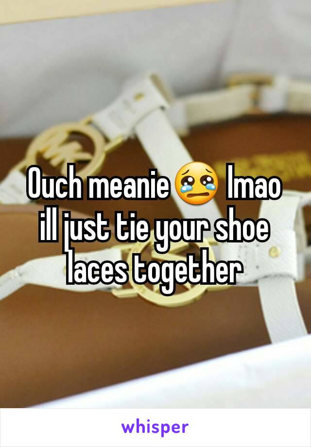 Ouch meanie😢 lmao ill just tie your shoe laces together