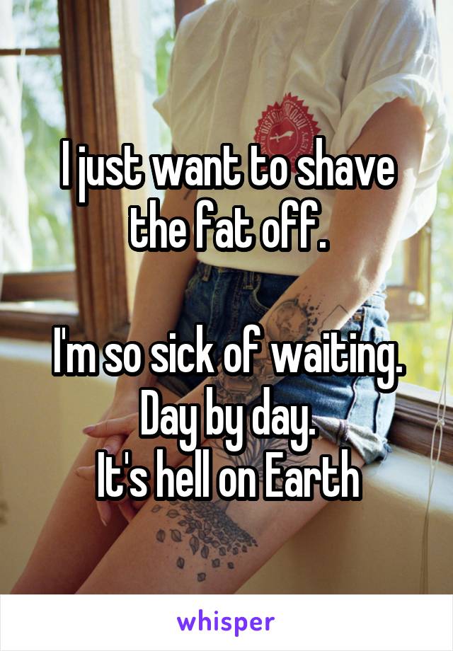 I just want to shave the fat off.

I'm so sick of waiting.
Day by day.
It's hell on Earth