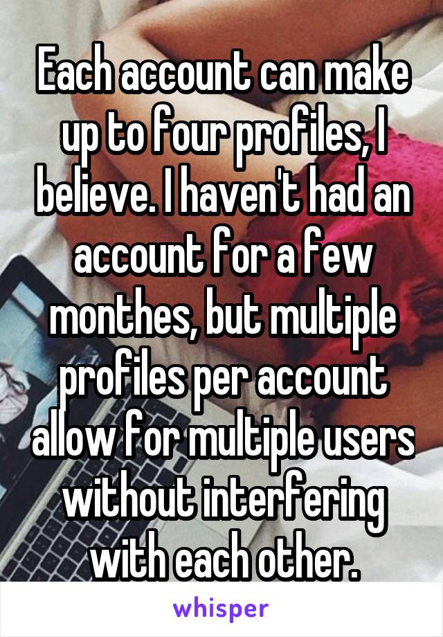 Each account can make up to four profiles, I believe. I haven't had an account for a few monthes, but multiple profiles per account allow for multiple users without interfering with each other.