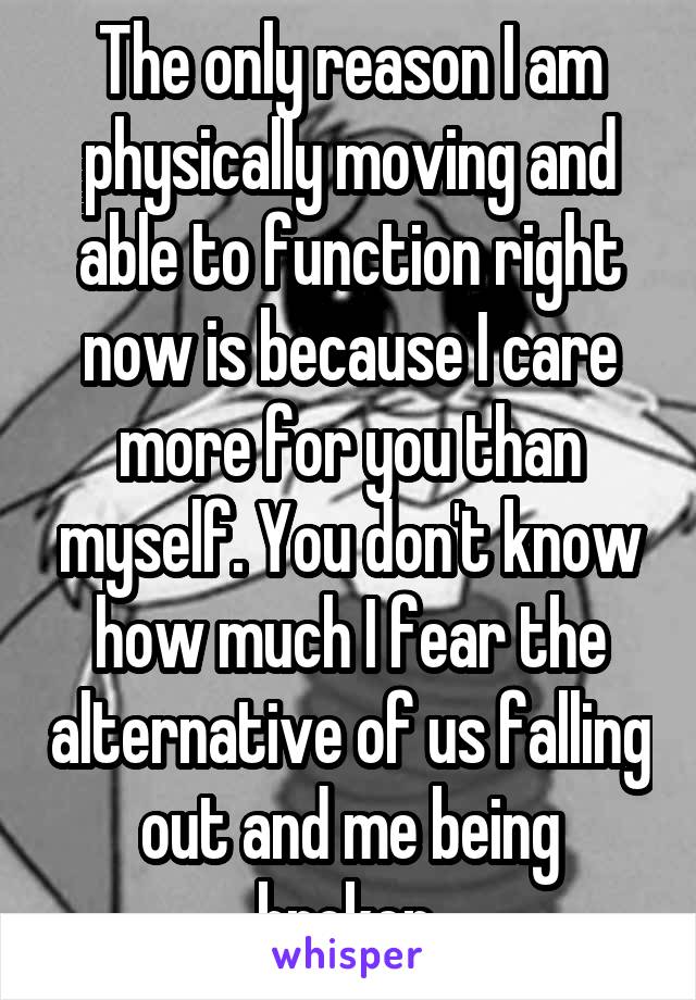 The only reason I am physically moving and able to function right now is because I care more for you than myself. You don't know how much I fear the alternative of us falling out and me being broken.