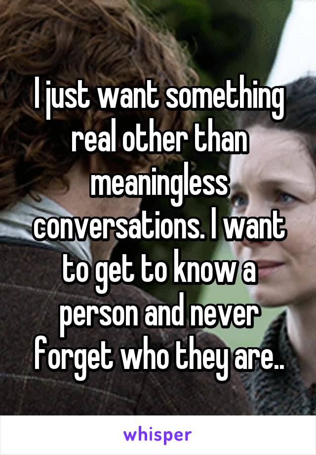 I just want something real other than meaningless conversations. I want to get to know a person and never forget who they are..