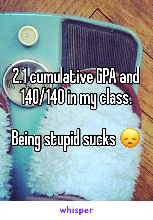 2.1 cumulative GPA and 140/140 in my class. 

Being stupid sucks ðŸ˜ž