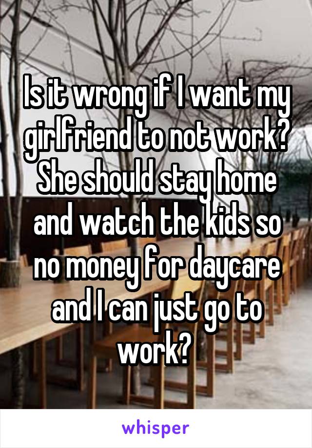 Is it wrong if I want my girlfriend to not work? She should stay home and watch the kids so no money for daycare and I can just go to work? 