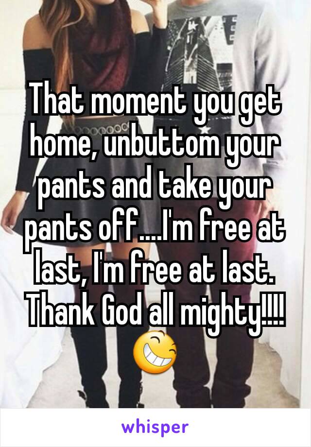 That moment you get home, unbuttom your pants and take your pants off....I'm free at last, I'm free at last. Thank God all mighty!!!! ðŸ˜†