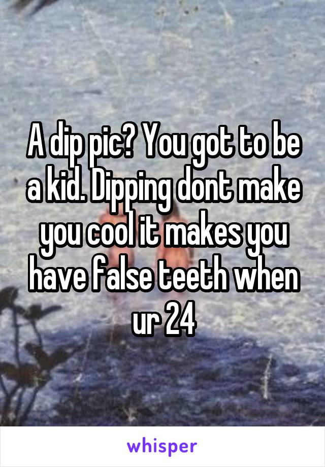 A dip pic? You got to be a kid. Dipping dont make you cool it makes you have false teeth when ur 24