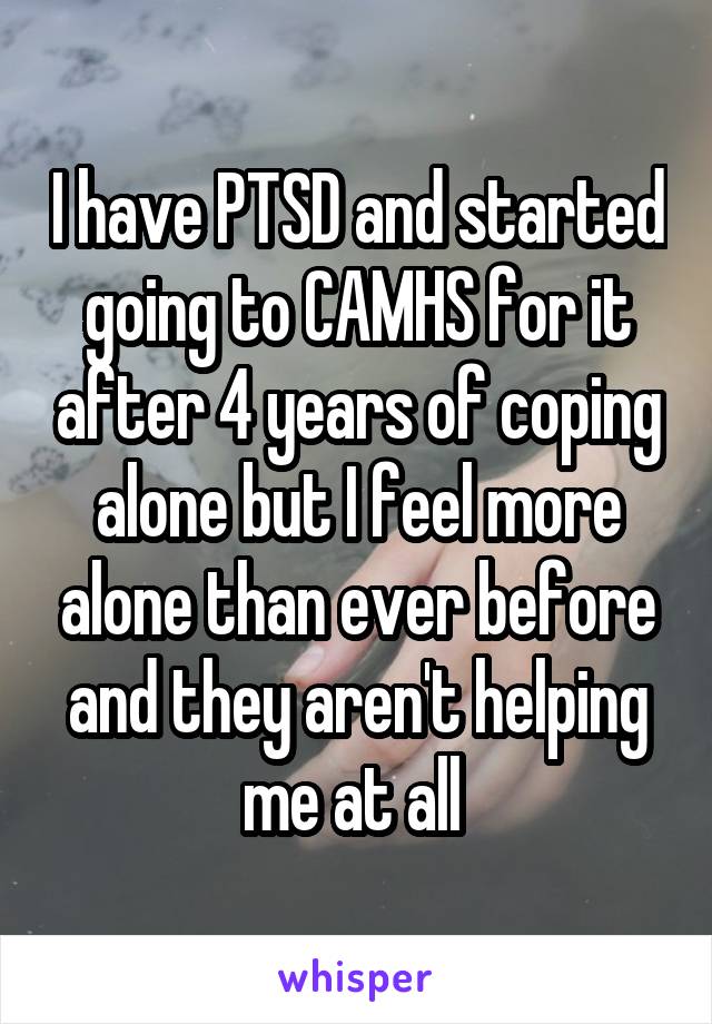 I have PTSD and started going to CAMHS for it after 4 years of coping alone but I feel more alone than ever before and they aren't helping me at all 