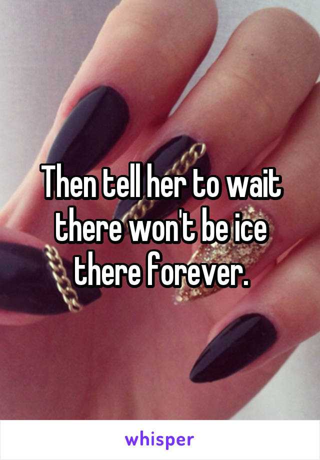 Then tell her to wait there won't be ice there forever.