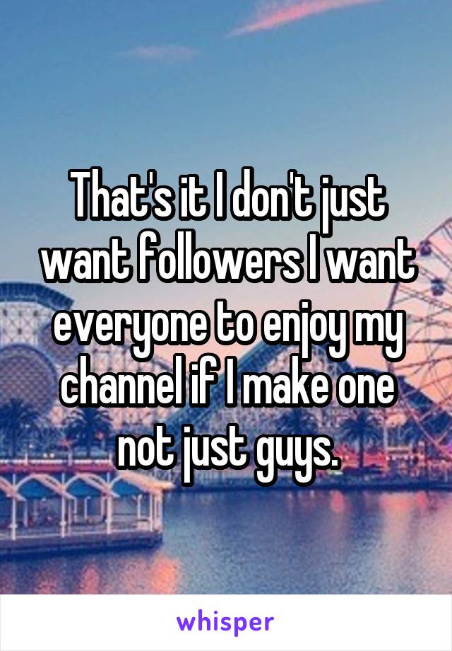 That's it I don't just want followers I want everyone to enjoy my channel if I make one not just guys.