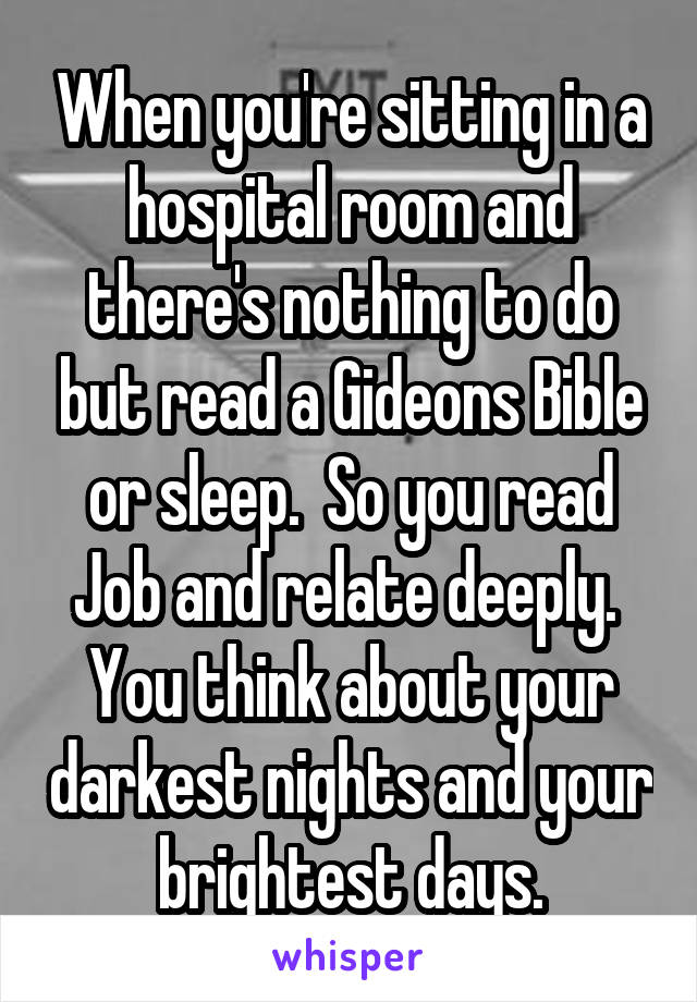 When you're sitting in a hospital room and there's nothing to do but read a Gideons Bible or sleep.  So you read Job and relate deeply.  You think about your darkest nights and your brightest days.