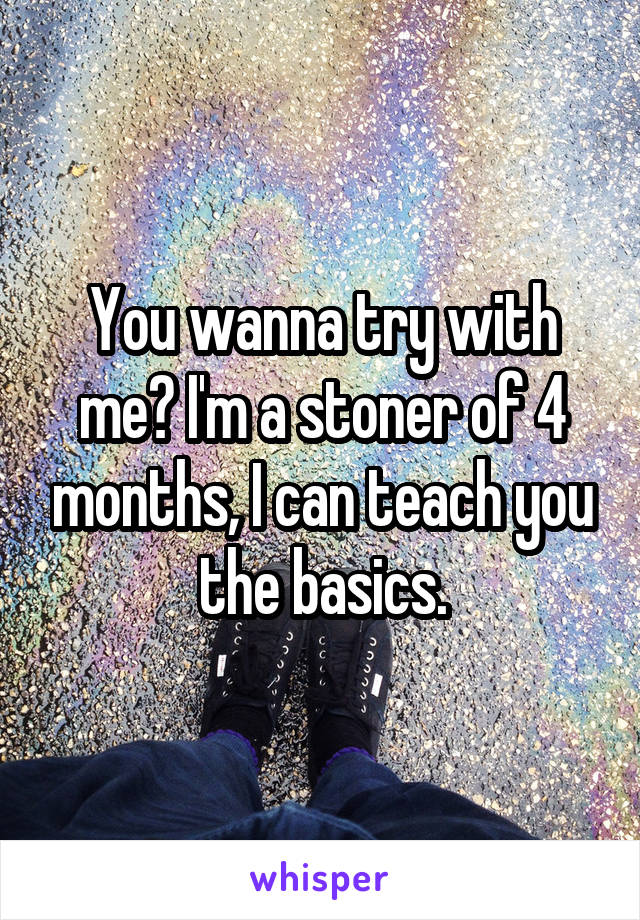 You wanna try with me? I'm a stoner of 4 months, I can teach you the basics.