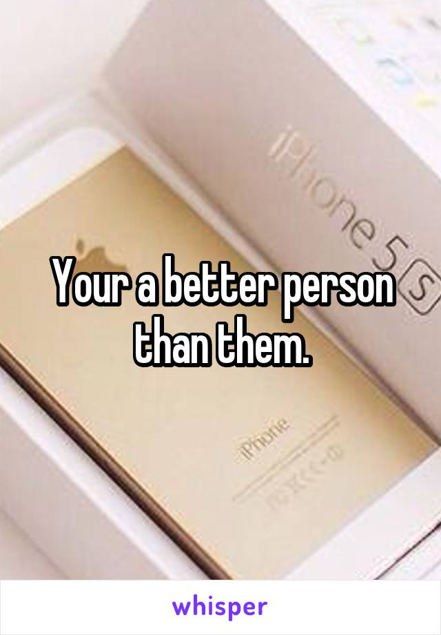 Your a better person than them.