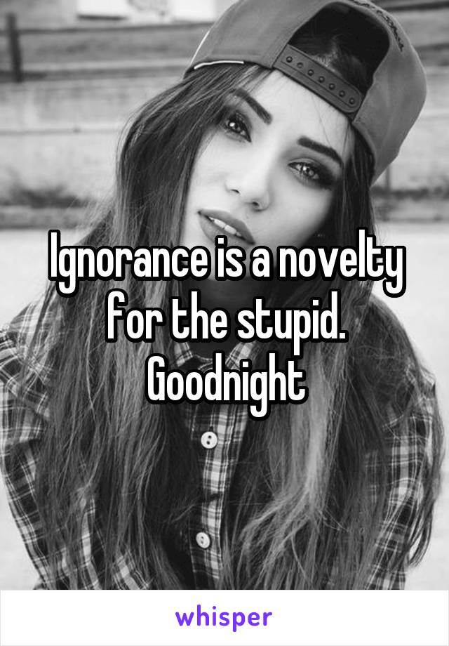 Ignorance is a novelty for the stupid. Goodnight