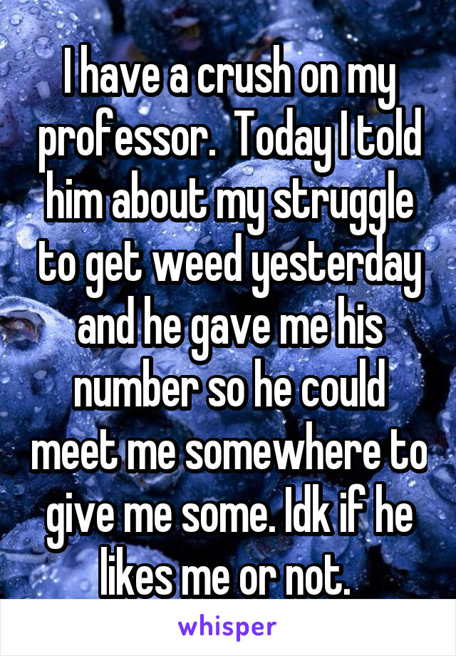I have a crush on my professor.  Today I told him about my struggle to get weed yesterday and he gave me his number so he could meet me somewhere to give me some. Idk if he likes me or not. 