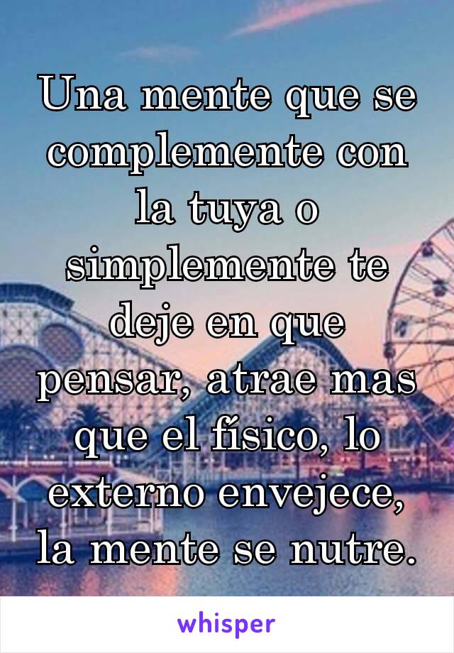 Una mente que se complemente con la tuya o simplemente te deje en que pensar, atrae mas que el físico, lo externo envejece, la mente se nutre.