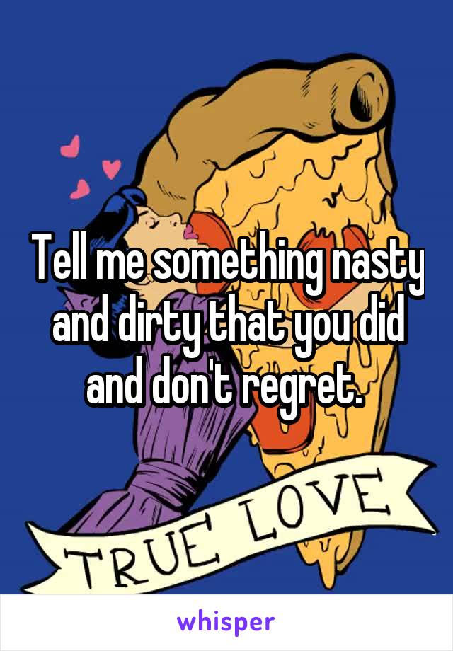 Tell me something nasty and dirty that you did and don't regret. 
