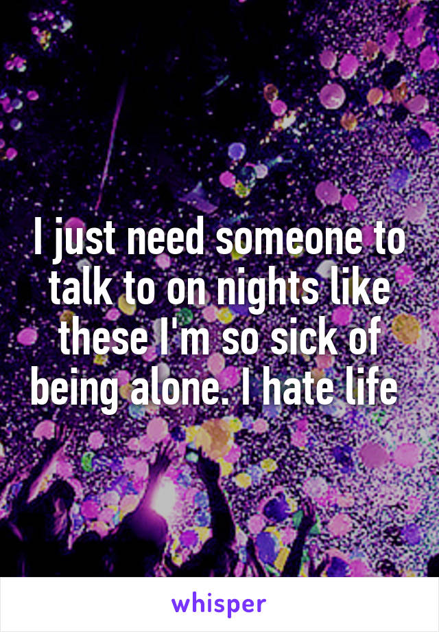 I just need someone to talk to on nights like these I'm so sick of being alone. I hate life 