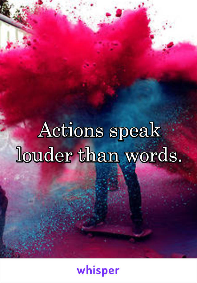 Actions speak louder than words.