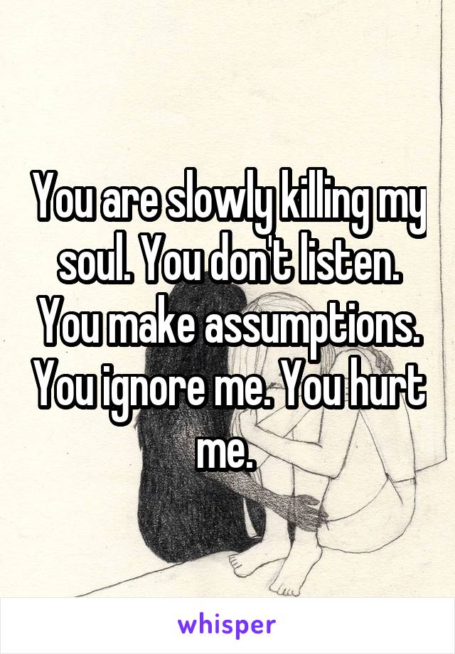 You are slowly killing my soul. You don't listen. You make assumptions. You ignore me. You hurt me. 