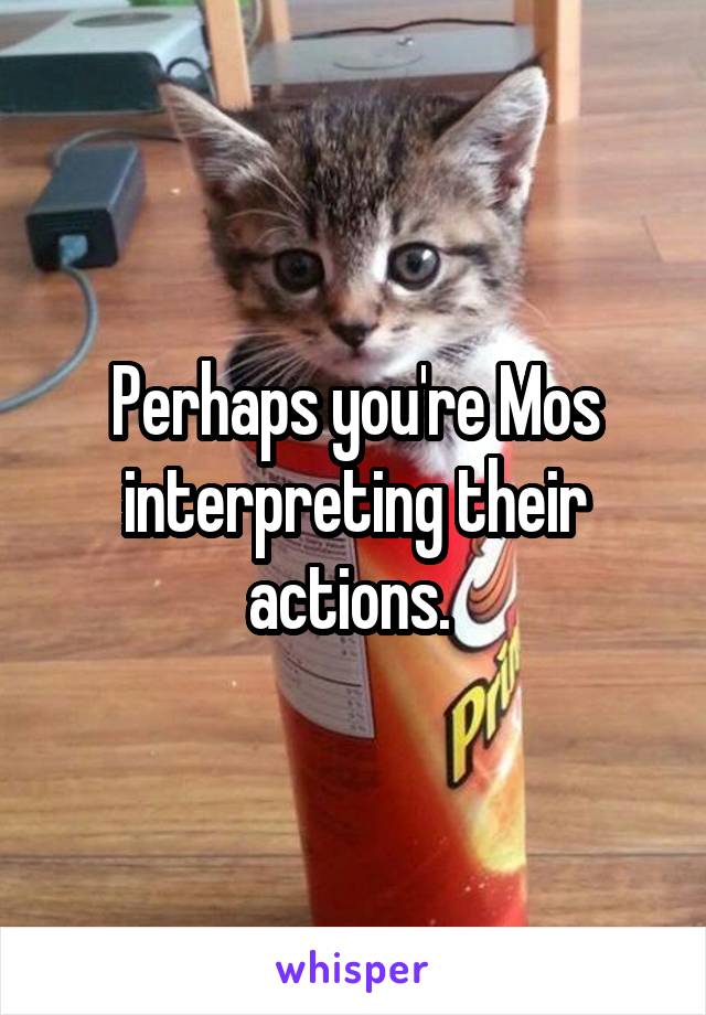 Perhaps you're Mos interpreting their actions. 