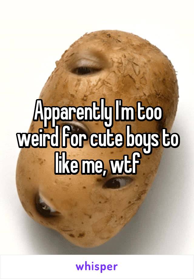 Apparently I'm too weird for cute boys to like me, wtf