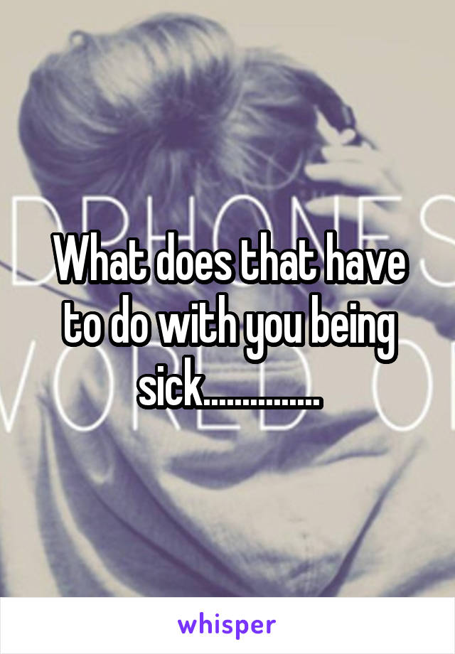 What does that have to do with you being sick...............