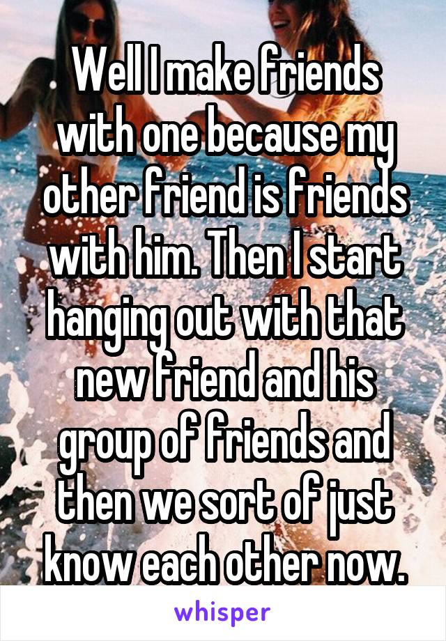 Well I make friends with one because my other friend is friends with him. Then I start hanging out with that new friend and his group of friends and then we sort of just know each other now.