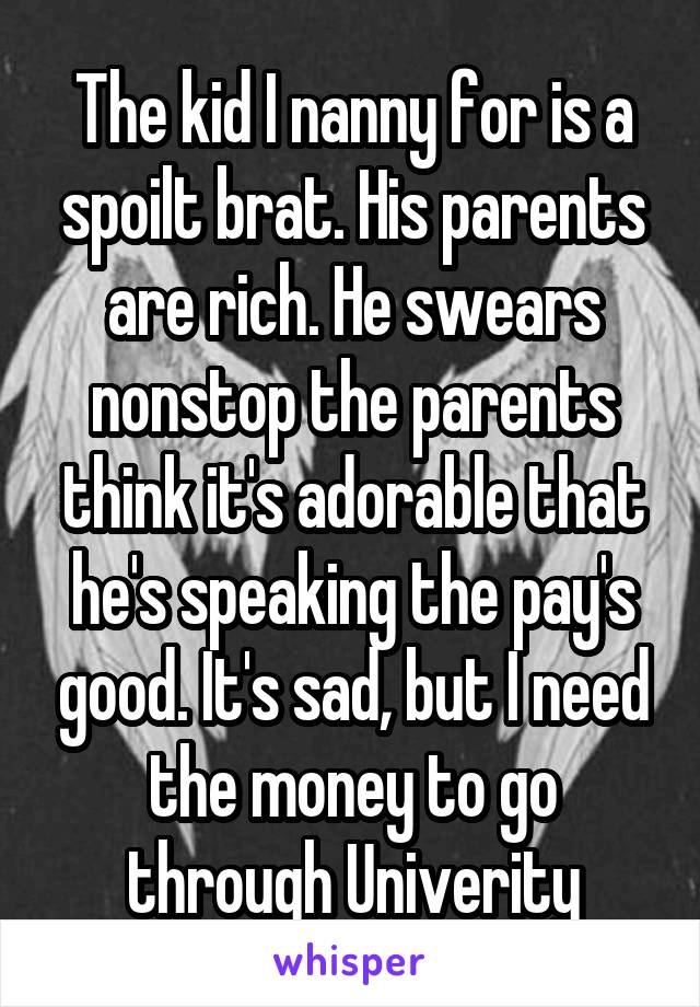 The kid I nanny for is a spoilt brat. His parents are rich. He swears nonstop the parents think it's adorable that he's speaking the pay's good. It's sad, but I need the money to go through Univerity