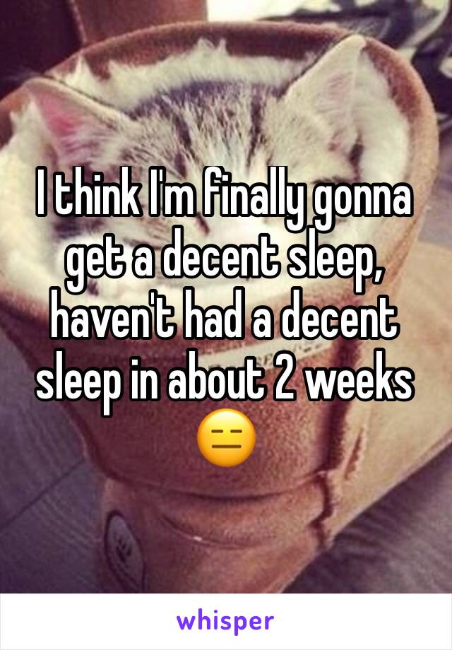 I think I'm finally gonna get a decent sleep, haven't had a decent sleep in about 2 weeks 😑